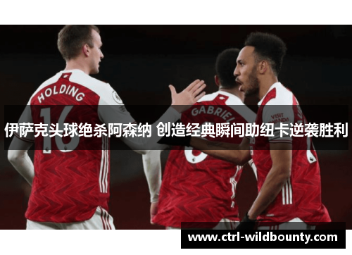 伊萨克头球绝杀阿森纳 创造经典瞬间助纽卡逆袭胜利