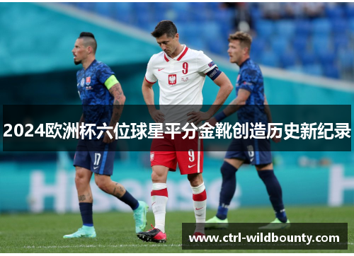 2024欧洲杯六位球星平分金靴创造历史新纪录 2024欧洲杯六位球星平分金靴创造历史新纪录