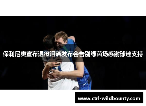 保利尼奥宣布退役泪洒发布会告别绿茵场感谢球迷支持