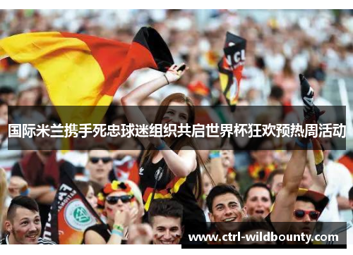 国际米兰携手死忠球迷组织共启世界杯狂欢预热周活动 国际米兰携手死忠球迷组织共启世界杯狂欢预热周活动
