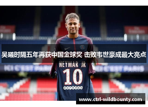 吴曦时隔五年再获中国金球奖 击败韦世豪成最大亮点 吴曦时隔五年再获中国金球奖 击败韦世豪成最大亮点