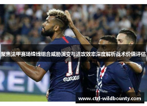 聚焦法甲赛场锋线组合威胁演变与进攻效率深度解析战术价值评估