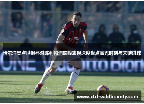 恰尔汗奥卢世俱杯对阵利物浦巅峰表现深度盘点高光时刻与关键进球