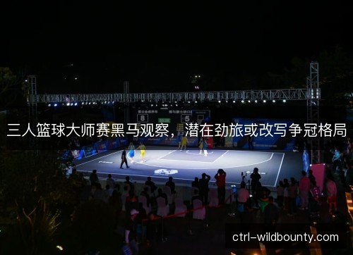 三人篮球大师赛黑马观察，潜在劲旅或改写争冠格局